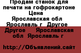 Продам станок для печати на гофрокартоне.   › Цена ­ 111 - Ярославская обл., Ярославль г. Другое » Другое   . Ярославская обл.,Ярославль г.